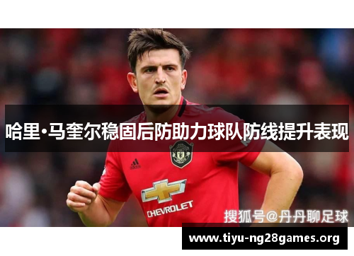 哈里·马奎尔稳固后防助力球队防线提升表现 哈里·马奎尔稳固后防助力球队防线提升表现