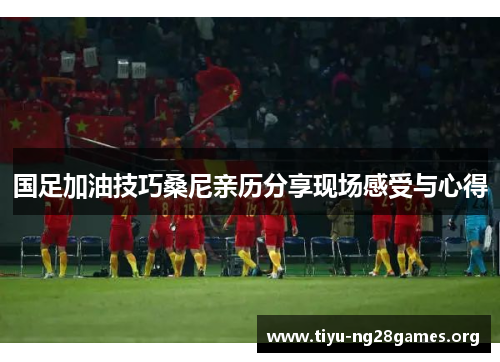 国足加油技巧桑尼亲历分享现场感受与心得