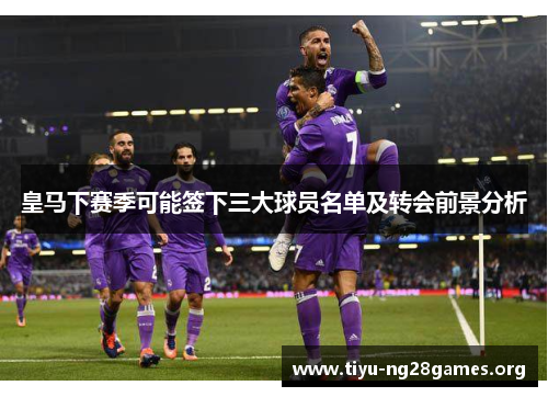 皇马下赛季可能签下三大球员名单及转会前景分析