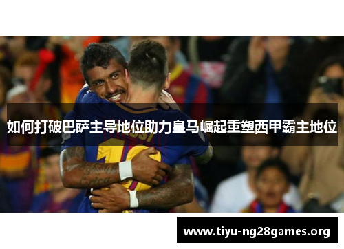 如何打破巴萨主导地位助力皇马崛起重塑西甲霸主地位