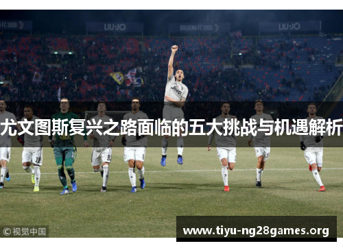 尤文图斯复兴之路面临的五大挑战与机遇解析