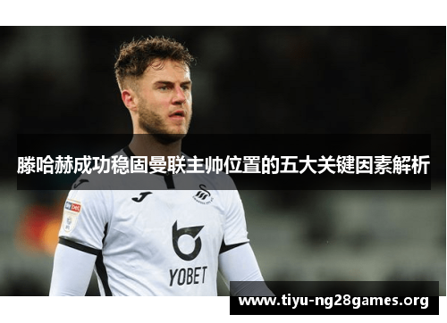 滕哈赫成功稳固曼联主帅位置的五大关键因素解析