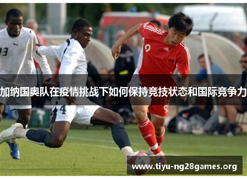 加纳国奥队在疫情挑战下如何保持竞技状态和国际竞争力