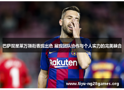 巴萨双星莱万领衔表现出色 展现团队协作与个人实力的完美融合