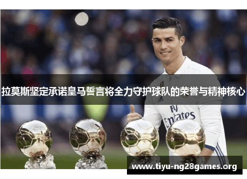 拉莫斯坚定承诺皇马誓言将全力守护球队的荣誉与精神核心