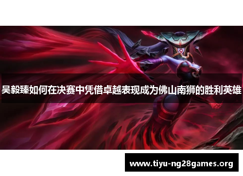 吴毅臻如何在决赛中凭借卓越表现成为佛山南狮的胜利英雄