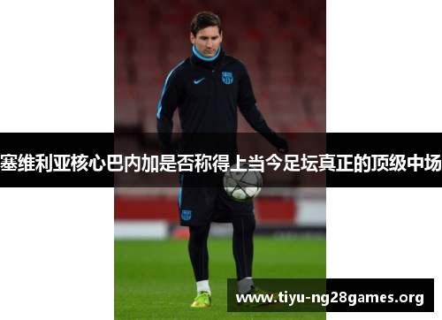 塞维利亚核心巴内加是否称得上当今足坛真正的顶级中场