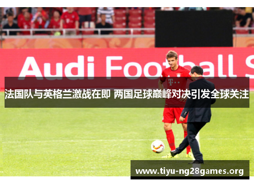 法国队与英格兰激战在即 两国足球巅峰对决引发全球关注